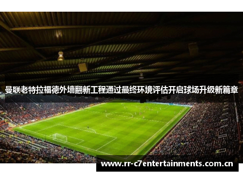 曼联老特拉福德外墙翻新工程通过最终环境评估开启球场升级新篇章